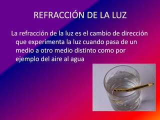 REFRACCIÓN DE LA LUZ
La refracción de la luz es el cambio de dirección
que experimenta la luz cuando pasa de un
medio a otro medio distinto como por
ejemplo del aire al agua

 