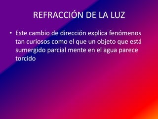 REFRACCIÓN DE LA LUZ
• Este cambio de dirección explica fenómenos
tan curiosos como el que un objeto que está
sumergido parcial mente en el agua parece
torcido

 