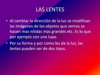 LAS LENTES
• Al cambiar la dirección de la luz se modifican
las imágenes de los objetos que vemos se
hacen mas nítidas más grandes etc. Es lo que
por ejemplo con una lupa.
• Por su forma y por como les da la luz, las
lentes pueden ser de dos tipos.

 