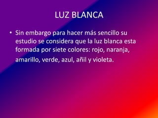 LUZ BLANCA
• Sin embargo para hacer más sencillo su
estudio se considera que la luz blanca esta
formada por siete colores: rojo, naranja,
amarillo, verde, azul, añil y violeta.

 