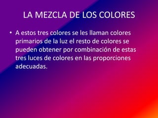 LA MEZCLA DE LOS COLORES
• A estos tres colores se les llaman colores
primarios de la luz el resto de colores se
pueden obtener por combinación de estas
tres luces de colores en las proporciones
adecuadas.

 