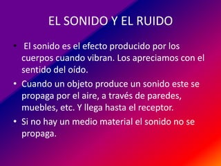 EL SONIDO Y EL RUIDO
• El sonido es el efecto producido por los
cuerpos cuando vibran. Los apreciamos con el
sentido del oído.
• Cuando un objeto produce un sonido este se
propaga por el aire, a través de paredes,
muebles, etc. Y llega hasta el receptor.
• Si no hay un medio material el sonido no se
propaga.

 