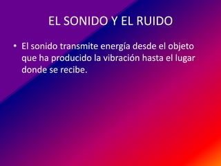 EL SONIDO Y EL RUIDO
• El sonido transmite energía desde el objeto
que ha producido la vibración hasta el lugar
donde se recibe.

 
