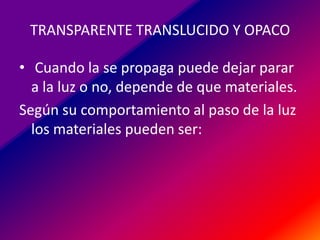 TRANSPARENTE TRANSLUCIDO Y OPACO
• Cuando la se propaga puede dejar parar
a la luz o no, depende de que materiales.
Según su comportamiento al paso de la luz
los materiales pueden ser:

 