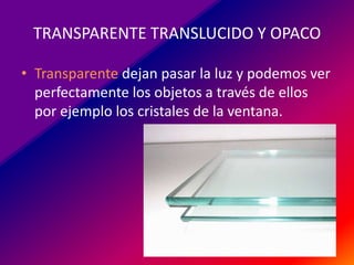 TRANSPARENTE TRANSLUCIDO Y OPACO
• Transparente dejan pasar la luz y podemos ver
perfectamente los objetos a través de ellos
por ejemplo los cristales de la ventana.

 