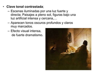 Clave tonal contrastada ;  Escenas iluminadas por una luz fuerte y directa; Paisajes a pleno sol, figuras bajo una luz artificial intensa y cercana,… Aparecen tonos oscuros profundos y claros muy marcados. Efecto visual intensa,  de fuerte dramatismo . 