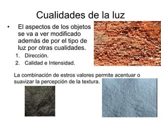 Cualidades de la luz El aspectos de los objetos se va a ver modificado además de por el tipo de luz por otras cualidades. Dirección.  Calidad e Intensidad. La combinación de estros valores permite acentuar o suavizar la percepción de la textura. 