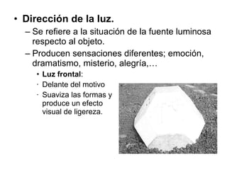 Dirección de la luz. Se refiere a la situación de la fuente luminosa respecto al objeto. Producen sensaciones diferentes; emoción, dramatismo, misterio, alegría,… Luz frontal :  Delante del motivo Suaviza las formas y  produce un efecto  visual de ligereza.  