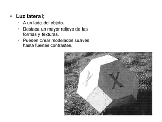 Luz lateral;  A un lado del objeto. Destaca un mayor relieve de las formas y texturas. Pueden crear modelados suaves hasta fuertes contrastes. 