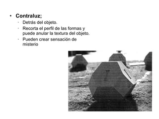 Contraluz;  Detrás del objeto. Recorta el perfil de las formas y puede anular la textura del objeto. Pueden crear sensación de misterio 