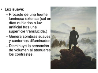 Luz suave ;  Procede de una fuente luminosa extensa (sol en días nublados o luz artificial tras una superficie translucida.) Genera sombras suaves y contornos difuminados. Disminuye la sensación de volumen al atenuarse los contrastes. 