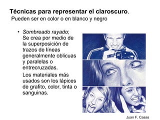 Técnicas para representar el claroscuro .   Pueden ser en color o en blanco y negro Sombreado rayado ; Se crea por medio de la superposición de trazos de líneas generalmente oblicuas y paralelas o entrecruzadas. Los materiales más usados son los lápices de grafito, color, tinta o sanguinas. Juan F. Casas 