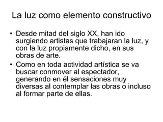 La luz como elemento constructivo Desde mitad del siglo XX, han ido surgiendo artistas que trabajaran la luz, y con la luz propiamente dicho, en sus obras de arte.  Como en toda actividad artística se va buscar conmover al espectador, generando en él sensaciones muy diversas al contemplar las obras o incluso al formar parte de ellas. 
