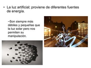La luz artificial; proviene de diferentes fuentes de energía. Son siempre más débiles y pequeñas que la luz solar pero nos permiten su manipulación. 