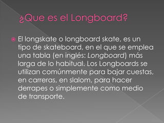  El longskate o longboard skate, es un
tipo de skateboard, en el que se emplea
una tabla (en inglés: Longboard) más
larga de lo habitual. Los Longboards se
utilizan comúnmente para bajar cuestas,
en carreras, en slalom, para hacer
derrapes o simplemente como medio
de transporte.
 