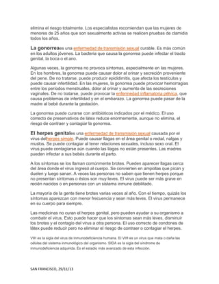 elimina el riesgo totalmente. Los especialistas recomiendan que las mujeres de
menores de 25 años que son sexualmente activas se realicen pruebas de clamidia
todos los años.

La gonorreaes una enfermedad de transmisión sexual curable. Es más común
en los adultos jóvenes. La bacteria que causa la gonorrea puede infectar el tracto
genital, la boca o el ano.
Algunas veces, la gonorrea no provoca síntomas, especialmente en las mujeres.
En los hombres, la gonorrea puede causar dolor al orinar y secreción proveniente
del pene. De no tratarse, puede producir epididimitis, que afecta los testículos y
puede causar infertilidad. En las mujeres, la gonorrea puede provocar hemorragias
entre los períodos menstruales, dolor al orinar y aumento de las secreciones
vaginales. De no tratarse, puede provocar la enfermedad inflamatoria pélvica, que
causa problemas de infertilidad y en el embarazo. La gonorrea puede pasar de la
madre al bebé durante la gestación.
La gonorrea puede curarse con antibióticos indicados por el médico. El uso
correcto de preservativos de látex reduce enormemente, aunque no elimina, el
riesgo de contraer y contagiar la gonorrea.

El herpes genitales una enfermedad de transmisión sexual causada por el
virus delherpes simple. Puede causar llagas en el área genital o rectal, nalgas y
muslos. Se puede contagiar al tener relaciones sexuales, incluso sexo oral. El
virus puede contagiarse aún cuando las llagas no están presentes. Las madres
pueden infectar a sus bebés durante el parto.
A los síntomas se los llaman comúnmente brotes. Pueden aparecer llagas cerca
del área donde el virus ingresó al cuerpo. Se convierten en ampollas que pican y
duelen y luego sanan. A veces las personas no saben que tienen herpes porque
no presentan síntomas o éstos son muy leves. El virus puede ser más grave en
recién nacidos o en personas con un sistema inmune debilitado.
La mayoría de la gente tiene brotes varias veces al año. Con el tiempo, quizás los
síntomas aparezcan con menor frecuencia y sean más leves. El virus permanece
en su cuerpo para siempre.
Las medicinas no curan el herpes genital, pero pueden ayudar a su organismo a
combatir el virus. Esto puede hacer que los síntomas sean más leves, disminuir
los brotes y el contagio del virus a otra persona. El uso correcto de condones de
látex puede reducir pero no eliminar el riesgo de contraer o contagiar el herpes.
VIH es la sigla del virus de inmunodeficiencia humana. El VIH es un virus que mata o daña las
células del sistema inmunológico del organismo. SIDA es la sigla del síndrome de
inmunodeficiencia adquirida. Es el estadio más avanzado de esta infección.

SAN FRANCISCO, 29/11/13

 