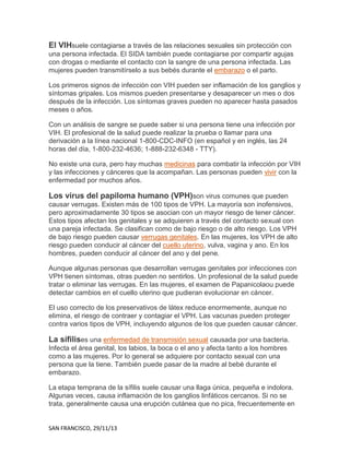 El VIHsuele contagiarse a través de las relaciones sexuales sin protección con
una persona infectada. El SIDA también puede contagiarse por compartir agujas
con drogas o mediante el contacto con la sangre de una persona infectada. Las
mujeres pueden transmitírselo a sus bebés durante el embarazo o el parto.
Los primeros signos de infección con VIH pueden ser inflamación de los ganglios y
síntomas gripales. Los mismos pueden presentarse y desaparecer un mes o dos
después de la infección. Los síntomas graves pueden no aparecer hasta pasados
meses o años.
Con un análisis de sangre se puede saber si una persona tiene una infección por
VIH. El profesional de la salud puede realizar la prueba o llamar para una
derivación a la línea nacional 1-800-CDC-INFO (en español y en inglés, las 24
horas del día, 1-800-232-4636; 1-888-232-6348 - TTY).
No existe una cura, pero hay muchas medicinas para combatir la infección por VIH
y las infecciones y cánceres que la acompañan. Las personas pueden vivir con la
enfermedad por muchos años.

Los virus del papiloma humano (VPH)son virus comunes que pueden
causar verrugas. Existen más de 100 tipos de VPH. La mayoría son inofensivos,
pero aproximadamente 30 tipos se asocian con un mayor riesgo de tener cáncer.
Estos tipos afectan los genitales y se adquieren a través del contacto sexual con
una pareja infectada. Se clasifican como de bajo riesgo o de alto riesgo. Los VPH
de bajo riesgo pueden causar verrugas genitales. En las mujeres, los VPH de alto
riesgo pueden conducir al cáncer del cuello uterino, vulva, vagina y ano. En los
hombres, pueden conducir al cáncer del ano y del pene.
Aunque algunas personas que desarrollan verrugas genitales por infecciones con
VPH tienen síntomas, otras pueden no sentirlos. Un profesional de la salud puede
tratar o eliminar las verrugas. En las mujeres, el examen de Papanicolaou puede
detectar cambios en el cuello uterino que pudieran evolucionar en cáncer.
El uso correcto de los preservativos de látex reduce enormemente, aunque no
elimina, el riesgo de contraer y contagiar el VPH. Las vacunas pueden proteger
contra varios tipos de VPH, incluyendo algunos de los que pueden causar cáncer.

La sífilises una enfermedad de transmisión sexual causada por una bacteria.
Infecta el área genital, los labios, la boca o el ano y afecta tanto a los hombres
como a las mujeres. Por lo general se adquiere por contacto sexual con una
persona que la tiene. También puede pasar de la madre al bebé durante el
embarazo.
La etapa temprana de la sífilis suele causar una llaga única, pequeña e indolora.
Algunas veces, causa inflamación de los ganglios linfáticos cercanos. Si no se
trata, generalmente causa una erupción cutánea que no pica, frecuentemente en

SAN FRANCISCO, 29/11/13

 
