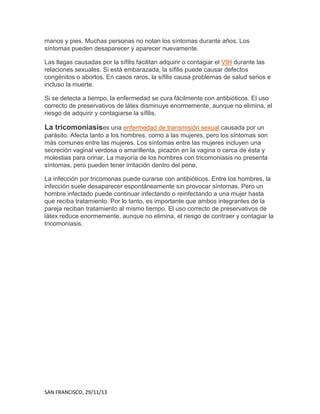 manos y pies. Muchas personas no notan los síntomas durante años. Los
síntomas pueden desaparecer y aparecer nuevamente.
Las llagas causadas por la sífilis facilitan adquirir o contagiar el VIH durante las
relaciones sexuales. Si está embarazada, la sífilis puede causar defectos
congénitos o abortos. En casos raros, la sífilis causa problemas de salud serios e
incluso la muerte.
Si se detecta a tiempo, la enfermedad se cura fácilmente con antibióticos. El uso
correcto de preservativos de látex disminuye enormemente, aunque no elimina, el
riesgo de adquirir y contagiarse la sífilis.

La tricomoniasises una enfermedad de transmisión sexual causada por un
parásito. Afecta tanto a los hombres, como a las mujeres, pero los síntomas son
más comunes entre las mujeres. Los síntomas entre las mujeres incluyen una
secreción vaginal verdosa o amarillenta, picazón en la vagina o cerca de ésta y
molestias para orinar. La mayoría de los hombres con tricomoniasis no presenta
síntomas, pero pueden tener irritación dentro del pene.
La infección por tricomonas puede curarse con antibióticos. Entre los hombres, la
infección suele desaparecer espontáneamente sin provocar síntomas. Pero un
hombre infectado puede continuar infectando o reinfectando a una mujer hasta
que reciba tratamiento. Por lo tanto, es importante que ambos integrantes de la
pareja reciban tratamiento al mismo tiempo. El uso correcto de preservativos de
látex reduce enormemente, aunque no elimina, el riesgo de contraer y contagiar la
tricomoniasis.

SAN FRANCISCO, 29/11/13

 