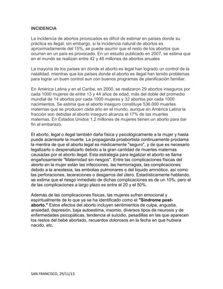 INCIDENCIA
La incidencia de abortos provocados es difícil de estimar en países donde su
práctica es ilegal; sin embargo, si la incidencia natural de abortos es
aproximadamente del 15%, se puede asumir que el resto de los abortos que
ocurran en un país es provocado. En un estudio publicado en 2007, se estima que
en el mundo se realizan entre 42 y 46 millones de abortos anuales
La mayoría de los países en donde el aborto es legal han logrado un control de la
natalidad, mientras que los países donde el aborto es ilegal han tenido problemas
para lograr un buen control aun con buenos programas de planificación familiar.
En América Latina y en el Caribe, en 2000, se realizaron 29 abortos inseguros por
cada 1000 mujeres de entre 13 y 44 años de edad, más del doble del promedio
mundial de 14 abortos por cada 1000 mujeres y 32 abortos por cada 1000
nacimientos. Se estima que el aborto inseguro constituye 536.000 muertes
maternas que se producen cada año en el mundo, aunque en América Latina la
fracción son debidas al aborto inseguro alcanza el 17% de las muertes
maternas. En Estados Unidos 1.2 millones de mujeres tienen un aborto para dar
fin al embarazo.
El aborto, legal o ilegal también daña física y psicológicamente a la mujer y hasta
puede acarrearle la muerte. La propaganda proabortista continuamente proclama
la mentira de que el aborto legal es médicamente "seguro", y de que es necesario
legalizarlo o despenalizarlo debido a la gran cantidad de muertes maternas
causadas por el aborto ilegal. Esta estrategia para legalizar el aborto se llama
engañosamente "Maternidad sin riesgos". Entre las complicaciones físicas del
aborto en la mujer están las infecciones, las hemorragias, las complicaciones
debido a la anestesia, las embolias pulmonares o del líquido amniótico, así como
las perforaciones, laceraciones o desgarros del útero. Estadísticamente hablando,
se estima que el riesgo inmediato de dichas complicaciones es de un 10%, pero el
de las complicaciones a largo plazo es entre el 20 y el 50%.
Además de las complicaciones físicas, las mujeres sufren emocional y
espiritualmente de lo que ya se ha identificado como el "Síndrome postaborto." Estos efectos del aborto incluyen sentimientos de culpa, angustia,
ansiedad, depresión, baja autoestima, insomio, diversos tipos de neurosis y de
enfermedades psicopáticas, tendencia al suicidio, pesadillas en las que aparecen
los restos del bebé abortado, recuerdos dolorosos en la fecha en que hubiera
nacido, etc.

SAN FRANCISCO, 29/11/13

 