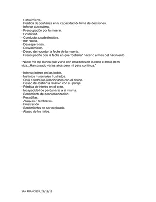 · Retraimiento.
· Perdida de confianza en la capacidad de toma de decisiones.
· Inferior autoestima.
· Preocupación por la muerte.
· Hostilidad.
· Conducta autodestructiva.
· Ira/ Rabia.
· Desesperación.
· Desvalimiento.
· Deseo de recordar la fecha de la muerte.
· Preocupación con la fecha en que "debería" nacer o el mes del nacimiento.
"Nadie me dijo nunca que viviría con esta decisión durante el resto de mi
vida...Han pasado varios años pero mi pena continua."
· Intenso interés en los bebés.
· Instintos maternales frustrados.
· Odio a todos los relacionados con el aborto.
· Deseo de acabar la relación con su pareja.
· Pérdida de interés en el sexo.
· Incapacidad de perdonarse a si misma.
· Sentimiento de deshumanización.
· Pesadillas.
· Ataques / Temblores.
· Frustración.
· Sentimientos de ser explotada.
· Abuso de los niños.

SAN FRANCISCO, 29/11/13

 