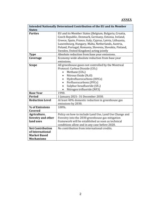 2
ANNEX
Intended Nationally Determined Contribution of the EU and its Member
States
Parties EU and its Member States (Belgium, Bulgaria, Croatia,
Czech Republic, Denmark, Germany, Estonia, Ireland,
Greece, Spain, France, Italy, Cyprus, Latvia, Lithuania,
Luxembourg, Hungary, Malta, Netherlands, Austria,
Poland, Portugal, Romania, Slovenia, Slovakia, Finland,
Sweden, United Kingdom) acting jointly
Type Absolute reduction from base year emissions.
Coverage Economy-wide absolute reduction from base year
emissions.
Scope All greenhouse gases not controlled by the Montreal
Protocol: Carbon Dioxide (CO2)
• Methane (CH4)
• Nitrous Oxide (N2O)
• Hydrofluorocarbons (HFCs)
• Perfluorocarbons (PFCs)
• Sulphur hexafluoride (SF6)
• Nitrogen trifluoride (NF3)
Base Year 1990.
Period 1 January 2021- 31 December 2030.
Reduction Level At least 40% domestic reduction in greenhouse gas
emissions by 2030.
% of Emissions
Covered
100%.
Agriculture,
forestry and other
land uses
Policy on how to include Land Use, Land Use Change and
Forestry into the 2030 greenhouse gas mitigation
framework will be established as soon as technical
conditions allow and in any case before 2020.
Net Contribution
of International
Market Based
Mechanisms
No contribution from international credits.
 