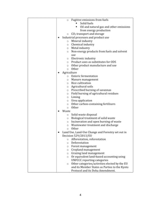 4
o Fugitive emissions from fuels
Solid fuels
Oil and natural gas and other emissions
from energy production
o CO2 transport and storage
• Industrial processes and product use
o Mineral industry
o Chemical industry
o Metal industry
o Non-energy products from fuels and solvent
use
o Electronic industry
o Product uses as substitutes for ODS
o Other product manufacture and use
o Other
• Agriculture
o Enteric fermentation
o Manure management
o Rice cultivation
o Agricultural soils
o Prescribed burning of savannas
o Field burning of agricultural residues
o Liming
o Urea application
o Other carbon-containing fertilisers
o Other
• Waste
o Solid waste disposal
o Biological treatment of solid waste
o Incineration and open burning of waste
o Wastewater treatment and discharge
o Other
• Land Use, Land-Use Change and Forestry set out in
Decision 529/2013/EU
o Afforestation, reforestation
o Deforestation
o Forest management
o Cropland management
o Grazing land management
o Or equivalent land-based accounting using
UNFCCC reporting categories
o Other categories/activities elected by the EU
and its Member States as Parties to the Kyoto
Protocol and its Doha Amendment.
 