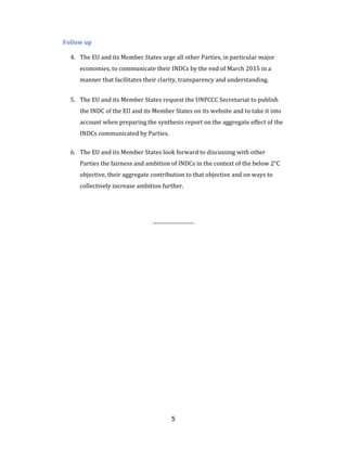 5
Follow up
4. The EU and its Member States urge all other Parties, in particular major
economies, to communicate their INDCs by the end of March 2015 in a
manner that facilitates their clarity, transparency and understanding.
5. The EU and its Member States request the UNFCCC Secretariat to publish
the INDC of the EU and its Member States on its website and to take it into
account when preparing the synthesis report on the aggregate effect of the
INDCs communicated by Parties.
6. The EU and its Member States look forward to discussing with other
Parties the fairness and ambition of INDCs in the context of the below 2°C
objective, their aggregate contribution to that objective and on ways to
collectively increase ambition further.
_____________
 