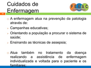 Cuidados de
Enfermagem10
 A enfermagem atua na prevenção da patologia
através de:
 Campanhas educativas;
 Orientando a população a procurar o sistema de
saúde;
 Ensinando as técnicas de assepsia;
 Atua também no tratamento da doença
realizando a assistência de enfermagem
individualizada e voltada para o paciente e os
familiares;
 