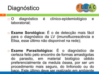 Diagnóstico
11
 O diagnóstico é clínico-epidemiológico e
laboratorial;
 Exame Sorológico: É o de detecção mais fácil
para o diagnóstico da LV (imunofluorescência e
Elisa, esse último não disponível na rede);
 Exame Parasitológico: É o diagnóstico de
certeza feito pelo encontro de formas amastigotas
do parasito, em material biológico obtido
preferencialmente da medula óssea, por ser um
procedimento mais seguro, do linfonodo ou do
baço. Este último deve ser realizado em ambiente
 