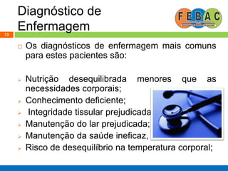 Diagnóstico de
Enfermagem13
 Os diagnósticos de enfermagem mais comuns
para estes pacientes são:
 Nutrição desequilibrada menores que as
necessidades corporais;
 Conhecimento deficiente;
 Integridade tissular prejudicada;
 Manutenção do lar prejudicada;
 Manutenção da saúde ineficaz,
 Risco de desequilíbrio na temperatura corporal;
 