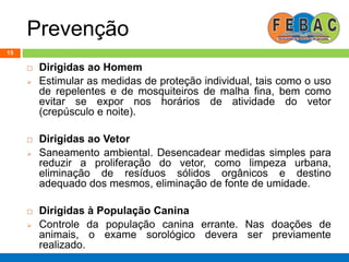 Prevenção
15
 Dirigidas ao Homem
 Estimular as medidas de proteção individual, tais como o uso
de repelentes e de mosquiteiros de malha fina, bem como
evitar se expor nos horários de atividade do vetor
(crepúsculo e noite).
 Dirigidas ao Vetor
 Saneamento ambiental. Desencadear medidas simples para
reduzir a proliferação do vetor, como limpeza urbana,
eliminação de resíduos sólidos orgânicos e destino
adequado dos mesmos, eliminação de fonte de umidade.
 Dirigidas à População Canina
 Controle da população canina errante. Nas doações de
animais, o exame sorológico devera ser previamente
realizado.
 