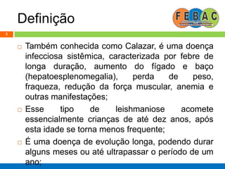 Definição
 Também conhecida como Calazar, é uma doença
infecciosa sistêmica, caracterizada por febre de
longa duração, aumento do fígado e baço
(hepatoesplenomegalia), perda de peso,
fraqueza, redução da força muscular, anemia e
outras manifestações;
 Esse tipo de leishmaniose acomete
essencialmente crianças de até dez anos, após
esta idade se torna menos frequente;
 É uma doença de evolução longa, podendo durar
alguns meses ou até ultrapassar o período de um
ano;
3
 