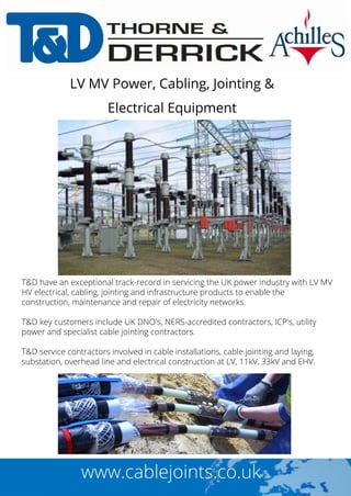 T&D have an exceptional track-record in servicing the UK power industry with LV MV
HV electrical, cabling, jointing and infrastructure products to enable the
construction, maintenance and repair of electricity networks.
T&D key customers include UK DNO's, NERS-accredited contractors, ICP's, utility
power and specialist cable jointing contractors.
T&D service contractors involved in cable installations, cable jointing and laying,
substation, overhead line and electrical construction at LV, 11kV, 33kV and EHV.
LV MV Power, Cabling, Jointing &
Electrical Equipment
www.cablejoints.co.uk
 