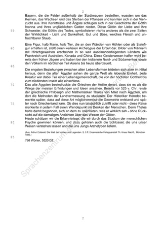2
     Bauern, die die Felder außerhalb der Stadtmauern bestellten, wussten um das
     Keimen, das Wachsen und das Sterben der Pflanzen und kannten sich in der Vieh-
     zucht aus. Ihre Kenntnisse und Ängste schlugen sich in der Geschichte der Göttin
     Inanna und ihres unglücklichen Gatten nieder. Diese Göttin der Liebe und ihre
55   Schwester, die Göttin des Todes, symbolisieren nichts anderes als die zwei Seiten
     der Wirklichkeit - Licht und Dunkelheit, Gut und Böse, weiches Fleisch und un-
     fruchtbarer Staub.
     Eine Figur, halb Mann, halb Tier, die an den Wänden von Höhlen oder als Steinfi-
60   gur erhalten ist, stellt einen weiteren Archetypus der Urzeit dar. Bilder von Männern
     mit Hirschgeweihen erscheinen in so weit auseinanderliegenden Ländern wie
     Frankreich und Australien, Kanada und China. Diese Geisterwesen halfen wohl be-
     reits den frühen Jägern und haben bei den Indianern Nord- und Südamerikas sowie
     den Völkern im nördlichen Teil Asiens bis heute überdauert.
65
     Die engsten Beziehungen zwischen allen Lebensformen bildeten sich aber im Niltal
     heraus, denn die alten Ägypter sahen die ganze Welt als lebende Einheit. Jede
     Kreatur war dabei Teil einer Lebensgemeinschaft, die von der höchsten Gottheit bis
     zum niedersten Insekt alle einschloss.
70   Das alte Ägypten beeindruckte die Griechen der Antike derart, dass sie es als die
     Wiege der meisten Erfindungen und Ideen ansahen. Bereits vor 525 v. Chr. reiste
     der griechische Philosoph und Mathematiker Thales von Milet nach Ägypten, um
     dort die Methoden der Landvermessung zu studieren. Der Historiker Herodot be-
     merkte später, dass auf diese Art möglicherweise die Geometrie entstand und spä-
75   ter nach Griechenland kam. Ob dies nun tatsächlich zutrifft oder nicht - diese Reise
     markierte in jedem Fall einen Wendepunkt im Denken der Menschen. Denn Thales
     hatte damit begonnen, sich an dem zu orientieren, was er wirklich sah - ohne Rück-
     sicht auf die damaligen Ansichten über das Wesen der Götter.
     Heute schätzen wir die Erkenntnisse, die wir durch das Studium der menschlichen
80   Psyche gewinnen können; und dazu gehören auch die Schlüssel, die uns unser
     Wesen verstehen lassen und die uns Jungs Archetypen liefern.
     (Aus: Arthur Cotterell, Die Welt der Mythen und Legenden. S. 5 ff. Droemersche Verlagsanstalt Th. Knaur Nachf., München
     1990.)
85
     798 Wörter, 5520 DZ




                                                             2
 