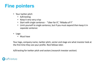 Fine pointers
• Your twitter pitch
• A/B testing
• Keep it very very crisp
• Start with single sentence - “Uber for X”, “Alibaba of Y”
• Limit yourself to single sentence, but if you must expand then keep it in
separate sentence
• Logo
• Must have
Your logo, company name, twitter pitch, sector and stage are what investor look at
the first time they see your profile. Rest follows later.
A/B testing for twitter pitch and sectors (research investor section)
 