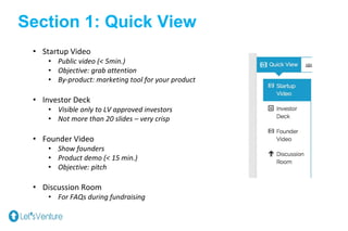 Section 1: Quick View
• Startup Video
• Public video (< 5min.)
• Objective: grab attention
• By-product: marketing tool for your product
• Investor Deck
• Visible only to LV approved investors
• Not more than 20 slides – very crisp
• Founder Video
• Show founders
• Product demo (< 15 min.)
• Objective: pitch
• Discussion Room
• For FAQs during fundraising
 