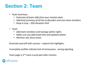 Section 2: Team
• Team Summary
• Extension of team slide from your investor deck
• Add brief summary of all the co-founders and core team members
• Keep it crisp – 350 character limit
• Team
• Add team members and manage admin rights
• Make sure you add social links and upload a photo
• Mention role, focus areas
Associate yourself with success – capture the highlights.
Incomplete profiles indicate lack of seriousness - wrong signaling.
Team page is 2nd most crucial part after traction.
 
