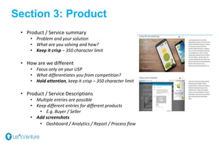 Section 3: Product
• Product / Service summary
• Problem and your solution
• What are you solving and how?
• Keep it crisp – 350 character limit
• How are we different
• Focus only on your USP
• What differentiates you from competition?
• Hold attention, keep it crisp – 350 character limit
• Product / Service Descriptions
• Multiple entries are possible
• Keep different entries for different products
• E.g. Buyer / Seller
• Add screenshots
• Dashboard / Analytics / Report / Process flow
 