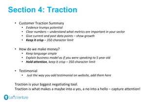 Section 4: Traction
• Customer Traction Summary
• Evidence trumps potential
• Clear numbers – understand what metrics are important in your sector
• Give current and past data points – show growth
• Keep it crisp – 350 character limit
• How do we make money?
• Keep language simple
• Explain business model as if you were speaking to 5 year old
• Hold attention, keep it crisp – 350 character limit
• Testimonial
• Just the way you add testimonial on website, add them here
Traction is your biggest negotiating tool.
Traction is what makes a maybe into a yes, a no into a hello – capture attention!
 
