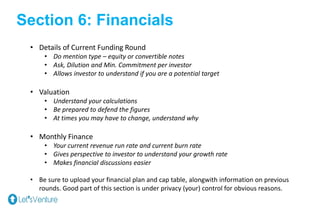 Section 6: Financials
• Details of Current Funding Round
• Do mention type – equity or convertible notes
• Ask, Dilution and Min. Commitment per investor
• Allows investor to understand if you are a potential target
• Valuation
• Understand your calculations
• Be prepared to defend the figures
• At times you may have to change, understand why
• Monthly Finance
• Your current revenue run rate and current burn rate
• Gives perspective to investor to understand your growth rate
• Makes financial discussions easier
• Be sure to upload your financial plan and cap table, alongwith information on previous
rounds. Good part of this section is under privacy (your) control for obvious reasons.
 