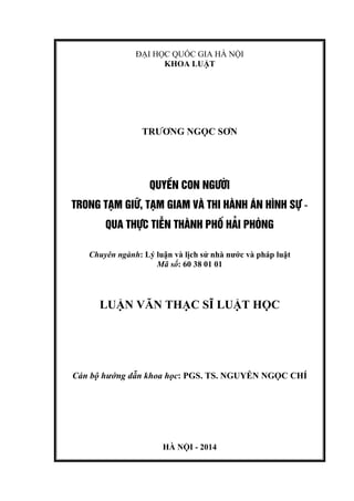 ĐẠI HỌC QUỐC GIA HÀ NỘI
KHOA LUẬT
TRƢƠNG NGỌC SƠN
QUYÒN CON NG¦êI
TRONG T¹M GI÷, T¹M GIAM Vµ THI HµNH ¸N H×NH Sù -
QUA THùC TIÔN THµNH PHè H¶I PHßNG
Chuyên ngành: Lý luận và lịch sử nhà nƣớc và pháp luật
Mã số: 60 38 01 01
LUẬN VĂN THẠC SĨ LUẬT HỌC
Cán bộ hướng dẫn khoa học: PGS. TS. NGUYỄN NGỌC CHÍ
HÀ NỘI - 2014
 