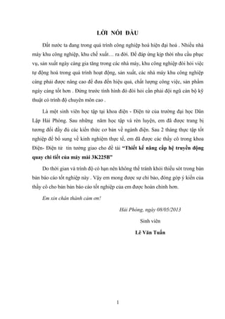 1
LỜI NÓI ĐẦU
Đất nƣớc ta đang trong quá trình công nghiệp hoá hiện đại hoá . Nhiều nhà
máy khu công nghiệp, khu chế xuất… ra đời. Để đáp ứng kịp thời nhu cầu phục
vụ, sản xuất ngày càng gia tăng trong các nhà máy, khu công nghiệp đòi hỏi việc
tự động hoá trong quá trình hoạt động, sản xuất, các nhà máy khu công nghiệp
càng phải đƣợc nâng cao để đƣa đến hiệu quả, chất lƣợng công việc, sản phẩm
ngày càng tốt hơn . Đứng trƣớc tình hình đó đòi hỏi cần phải đội ngũ cán bộ kỹ
thuật có trình độ chuyên môn cao .
Là một sinh viên học tập tại khoa điện - Điện tử của trƣờng đại học Dân
Lập Hải Phòng. Sau những năm học tập và rèn luyện, em đã đƣợc trang bị
tƣơng đối đầy đủ các kiến thức cơ bản về ngành điện. Sau 2 tháng thực tập tốt
nghiệp để bổ sung về kinh nghiệm thực tế, em đã đƣợc các thầy cô trong khoa
Điện- Điện tử tin tƣởng giao cho đề tài “Thiết kế nâng cấp hệ truyền động
quay chi tiết của máy mài 3K225B”
Do thời gian và trình độ có hạn nên không thể tránh khỏi thiếu sót trong bản
bản báo cáo tốt nghiệp này . Vậy em mong đƣợc sự chỉ bảo, đóng góp ý kiến của
thầy cô cho bản bản báo cáo tốt nghiệp của em đƣợc hoàn chỉnh hơn.
Em xin chân thành cảm ơn!
Hải Phòng, ngày 08/05/2013
Sinh viên
Lê Văn Tuấn
 