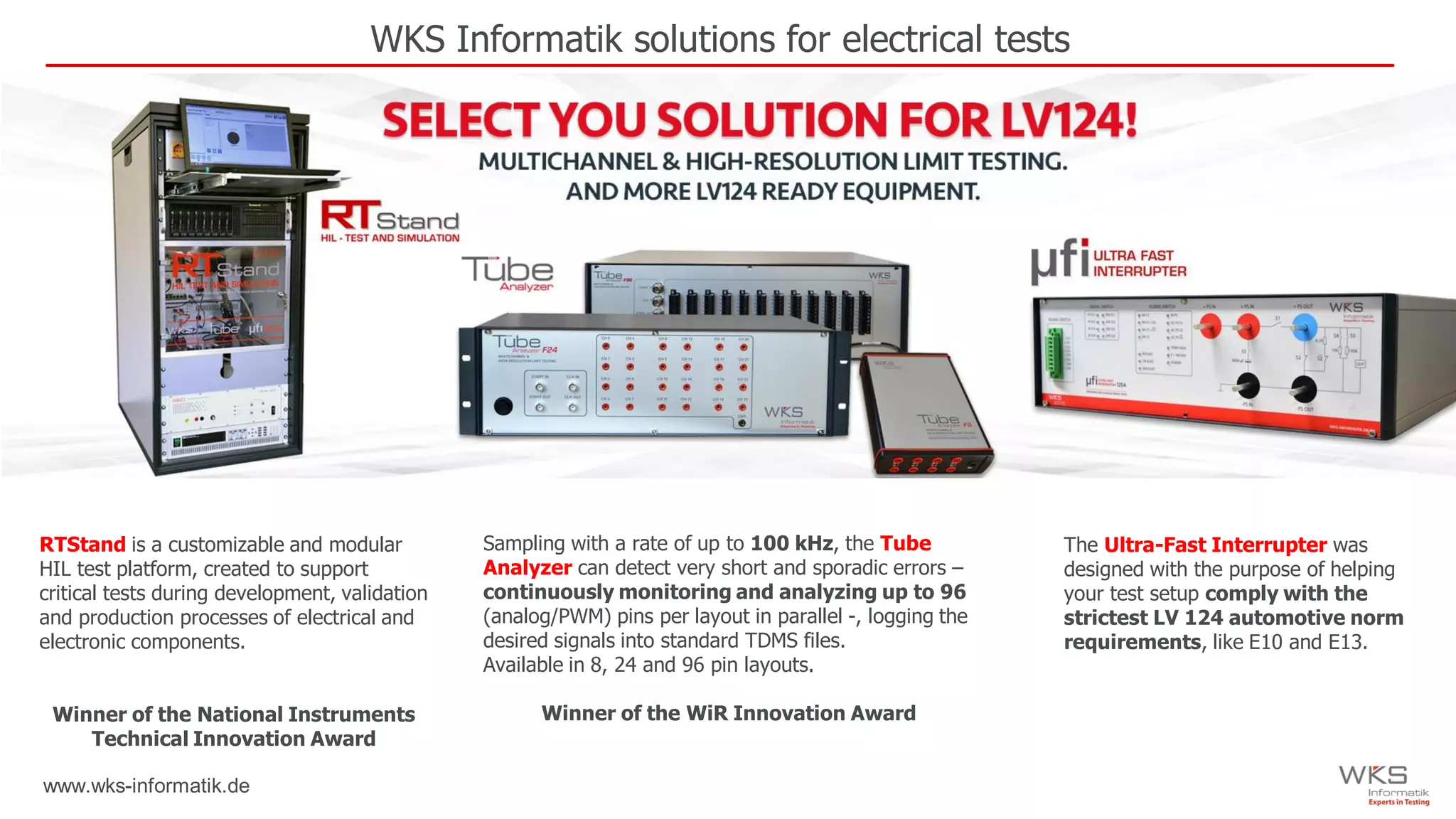 www.wks-informatik.de
WKS Informatik solutions for electrical tests
RTStand is a customizable and modular
HIL test platform, created to support
critical tests during development, validation
and production processes of electrical and
electronic components.
Winner of the National Instruments
Technical Innovation Award
Sampling with a rate of up to 100 kHz, the Tube
Analyzer can detect very short and sporadic errors –
continuously monitoring and analyzing up to 96
(analog/PWM) pins per layout in parallel -, logging the
desired signals into standard TDMS files.
Available in 8, 24 and 96 pin layouts.
Winner of the WiR Innovation Award
The Ultra-Fast Interrupter was
designed with the purpose of helping
your test setup comply with the
strictest LV 124 automotive norm
requirements, like E10 and E13.
 