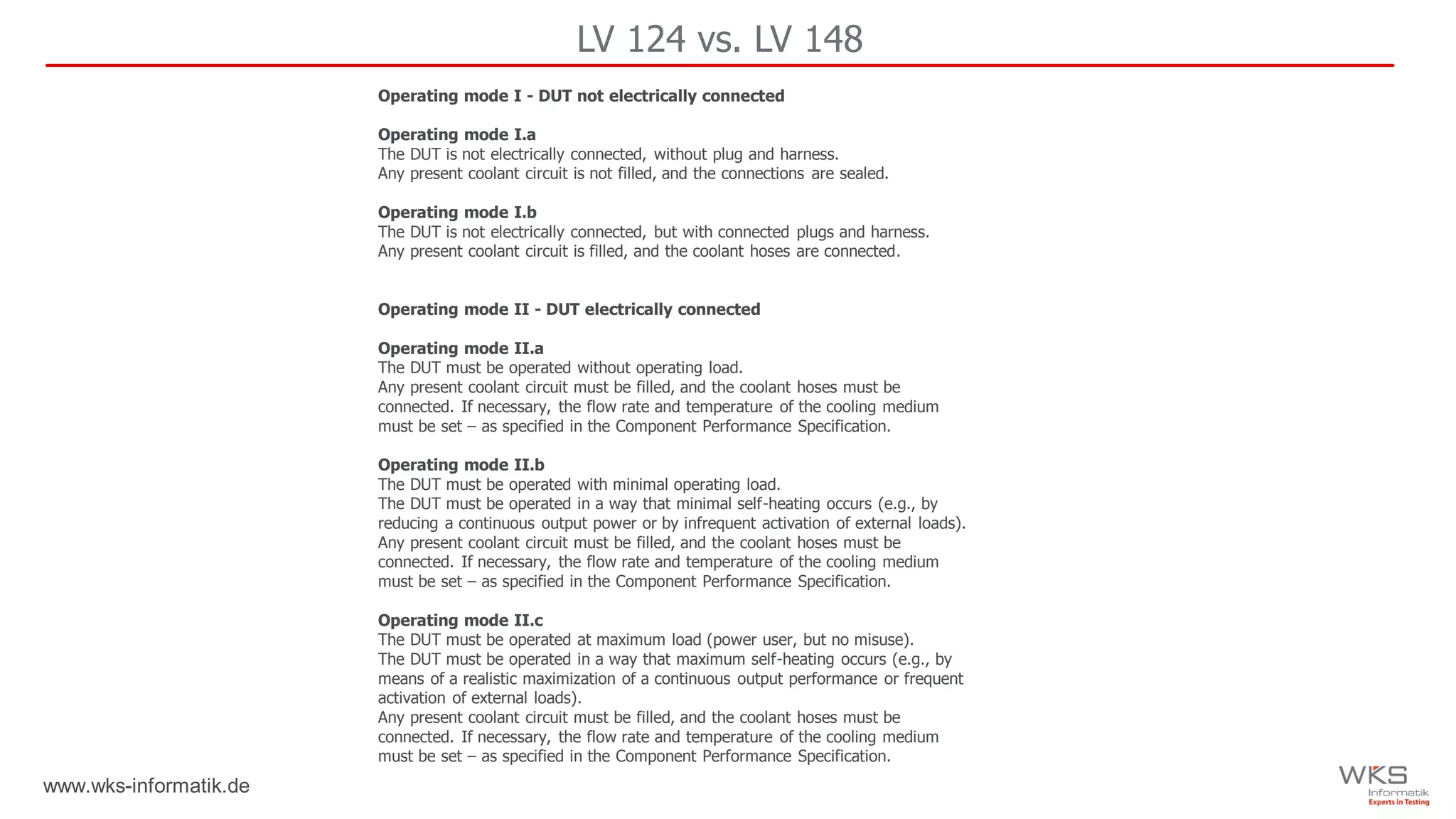 www.wks-informatik.de
LV 124 vs. LV 148
Operating mode I - DUT not electrically connected
Operating mode I.a
The DUT is not electrically connected, without plug and harness.
Any present coolant circuit is not filled, and the connections are sealed.
Operating mode I.b
The DUT is not electrically connected, but with connected plugs and harness.
Any present coolant circuit is filled, and the coolant hoses are connected.
Operating mode II - DUT electrically connected
Operating mode II.a
The DUT must be operated without operating load.
Any present coolant circuit must be filled, and the coolant hoses must be
connected. If necessary, the flow rate and temperature of the cooling medium
must be set – as specified in the Component Performance Specification.
Operating mode II.b
The DUT must be operated with minimal operating load.
The DUT must be operated in a way that minimal self-heating occurs (e.g., by
reducing a continuous output power or by infrequent activation of external loads).
Any present coolant circuit must be filled, and the coolant hoses must be
connected. If necessary, the flow rate and temperature of the cooling medium
must be set – as specified in the Component Performance Specification.
Operating mode II.c
The DUT must be operated at maximum load (power user, but no misuse).
The DUT must be operated in a way that maximum self-heating occurs (e.g., by
means of a realistic maximization of a continuous output performance or frequent
activation of external loads).
Any present coolant circuit must be filled, and the coolant hoses must be
connected. If necessary, the flow rate and temperature of the cooling medium
must be set – as specified in the Component Performance Specification.
 