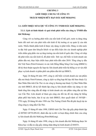 Phân tích tình hình tài chính                                   Luận văn tốt nghiệp

                                 CHƯƠNG 3
                        GIỚI THIỆU CHUNG VỀ CÔNG TY
                TRÁCH NHIỆM HỮU HẠN DẦU KHÍ MEKONG


3.1. GIỚI THIỆU SƠ LƯỢC VỀ CÔNG TY TNHH DẦU KHÍ MEKONG:

   3.1.1. Lịch sử hình thành và quá trình phát triển của công ty TNHH dầu
khí MeKong:

      Cùng với xu hướng phát triển của nền kinh tế thế giới, nước ta đang từng
bước đổi mới mở cửa phát triển nền kinh tế thị trường có sự quản lý của nhà
nước. Nhiều thành phần kinh tế được xây dựng và phát triển. Đảng và nhà nước
ta đặc biệt quan tâm khuyến khích và tạo điều kiện cho các doanh nghiệp phát
triển nhằm góp phần vào sự tăng trưởng của nền kinh tế quốc dân. Cùng với nhịp
độ phát triển của nền kinh tế, để phát triển lĩnh vực chế biến và kinh doanh sản
phẩm dầu mỏ, thực hiện chiến lược phát triển đến năm 2010. Tổng công ty dầu
khí Việt Nam (PetroVietnam) và các tỉnh Đồng Bằng Sông Cửu Long (ĐBSCL)
đã ký thoả thuận nguyên tắc hợp tác liên doanh phát triển hệ thống cơ sở vật chất
phục vụ kinh doanh và phân phối sản phẩm dầu khí tại ĐBSCL.

      Ngày 26 tháng 04 năm 1997, công ty chế biến và kinh doanh các sản phẩm
dầu mỏ thuộc PetroVietnam, công ty dịch vụ tổng hợp thể dục thể thao thuộc Uỷ
Ban Nhân Dân tỉnh Cần Thơ và các công ty thương mại thuộc Uỷ Ban Nhân Dân
các tỉnh ĐBSCL đã ký kết thành lập công ty liên doanh nhằm xây dựng và vận
hành tổng kho xăng dầu để nhập và kinh doanh các sản phẩm xăng dầu tại khu
vực Cần Thơ. Liên doanh sẽ tham gia cùng các đối tác để xây dựng hệ thống
phân phối bán buôn, bán lẻ tại các tỉnh ĐBSCL theo quyết định số 345/QĐ -
TTG ngày 20 tháng 04 năm 1998 của Thủ Tướng Chính Phủ đã phê duyệt dự án
tổng công ty xăng dầu Cần Thơ.

      Ngày 15 tháng 05 năm 1998, UBND tỉnh Cần Thơ cấp giấy phép thành lập
số 007083 GP/TLDN-02, đánh dấu dự ra đời và hoạt động chính thức của công
ty liên doanh dầu khí MeKong (PetroMeKong).

      Ngày 16 tháng 05 năm 1998, công ty liên doanh dầu khí MeKong được Sở
Khoa học và đầu tư cấp giấy chứng nhận đăng ký kinh doanh số 044551.
GVHD: Nguyễn Phạm Thanh Nam            -20-                SVTH: Trần Quốc Khánh
 