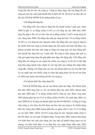 Phân tích tình hình tài chính                               Luận văn tốt nghiệp

trong kết cấu tài sản của công ty. Công ty đang tăng vốn lưu động để mở
rộng qui mô sản xuất kinh doanh đây là điều rất tốt. Sở dĩ có sự thay đổi về
kết cấu TSLĐ & ĐTNH là do những nhân tố sau:

      - Vốn bằng tiền tăng lên:

      Vốn bằng tiền của công ty tăng lên rất nhanh trong 3 năm qua. Năm
2004 là gần 11 tỷ đồng chiếm 5,14% so với tổng tài sản. Đến năm 2005
tăng lên gấp 6 lần với số tiền trên 66 tỷ đồng chiếm 11,62% trong tổng tài
sản. Sang năm 2006 vốn bằng tiền tiếp tục tăng lên hơn 114 tỷ đồng chiếm
15,83% so với tổng tài sản. Nguyên nhân vốn bằng tiền của công ty tăng là
do chính sách của công ty là bán hàng thu tiền trước nên hạn chế được các
khoản nợ phải thu hơn nữa công ty đang mở rộng quy mô hoạt động làm
cho doanh thu tăng liên tục 3 năm liền. Rõ ràng ta thấy lượng tiền mặt và
tiền gửi ngân hàng tăng lên góp phần làm tăng vốn bằng tiền. Vốn bằng tiền
tăng điều đó chứng tỏ sức mạnh tài chính của công ty là rất tốt có thể đáp
ứng khả năng thanh toán chuẩn bị vốn kịp thời cho những lần nhập khẩu
xăng dầu. Nhưng vốn bằng tiền cao mà các khoản phải trả còn lớn đặc biệt
là vay ngắn hạn còn nhiều công ty chưa tận dụng được tối đa tài sản hiện
có. Điều này hoàn toàn không tốt đối với công ty.

      - Các khoản phải thu cũng tăng lên:

      TSLĐ & ĐTNH tăng còn do các khoản phải thu tăng. Các khoản phải
thu năm 2005 tăng hơn so với các khoản phải thu năm 2004. Khoản phải
thu năm 2004 gần 17 tỷ đồng chiếm 8,02% tổng tài sản. Bước sang năm
2005 khoản phải thu là 133,5 tỷ đồng chiếm 23,44%. So sánh năm 2005 với
năm 2004 thì tỷ lệ tăng của khoản phải thu lên tới 690,96%. Chứng tỏ trong
năm công ty còn chưa thu hồi được nợ làm vốn của công ty bị chiếm dụng
khá lớn. Sang năm 2006 khoản phải thu có giảm chút ít còn 131,5 tỷ đồng
so với năm 2005, chiếm 18,21% trong tổng tài sản. Nguyên nhân công ty
thu hồi được nợ của một số khách hàng. Trong năm 2004 công ty bán hàng
với hình thức thu tiền giao hàng chỉ cho một số khách hàng quen nợ lại
nhưng với điều kiện phải có sự đảm bảo của ngân hàng. Đến năm 2005
GVHD: Nguyễn Phạm Thanh Nam          -33-               SVTH: Trần Quốc Khánh
 