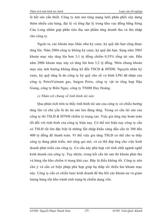 Phân tích tình hình tài chính                                Luận văn tốt nghiệp

là hết sức cần thiết. Công ty nên mở rộng mạng lưới phân phối xây dựng
thêm nhiều cửa hàng, đại lý và tổng đại lý trong khu vực đồng bằng Sông
Cửu Long nhằm góp phần tiêu thụ sản phẩm tăng doanh thu và thu nhập
cho công ty.

      Ngoài ra, các khoản mục khác như ký cược, ký quỹ dài hạn cũng được
tăng lên. Năm 2004 công ty không ký cược, ký quỹ dài hạn. Sang năm 2005
khoản mục này tăng lên hơn 3,1 tỷ đồng chiếm 0,55% tổng tài sản. Đến
năm 2006 khoản mục này có tăng lên hơn 3,2 tỷ đồng. Nhìn chung khoản
mục này ảnh hưởng không đáng kể đến TSCĐ & ĐTDH. Nguyên nhân ký
cược, ký quỹ tăng là do công ty ký quỹ cho số vỏ bình LPG đã nhận của
công ty PetroVietnam gas, Saigon Petro, công ty vật tư tổng hợp Hậu
Giang, công ty Biển Ngọc, công ty TNHH Huy Hoàng.

      c) Nhận xét chung về tình hình tài sản:

      Qua phân tích trên ta thấy tình hình tài sản của công ty có chiều hướng
tăng lên và chủ yếu là do tài sản lưu động tăng. Trong cơ cấu tài sản của
công ty thì TSLĐ & ĐTNH chiếm tỷ trọng cao. Việc gia tăng này hoàn toàn
tốt đối với tình hình của công ty hiện nay. Có thể nói hiện nay công ty cần
có TSLĐ rất lớn đặc biệt là những lần nhập khẩu xăng dầu cần từ 300 đến
400 tỷ đồng để thanh toán. Vì thế việc gia tăng TSLĐ có thể cho ta thấy
công ty đang phát triển, mở rộng qui mô, và có thể đáp ứng cho việc kinh
doanh phát triển của công ty. Cơ cấu này phù hợp với tính chất ngành nghề
kinh doanh của công ty. Tuy nhiên, trong kết cấu tài sản thì khoản phải thu
và hàng tồn kho chiếm tỉ trọng khá cao. Đây là điều không tốt. Công ty nên
chú ý và cần có biện pháp phù hợp giúp hạ thấp tối thiểu hai khoản mục
này. Công ty cần có chiến lược kinh doanh để thu hồi các khoản nợ và giảm
lượng hàng tồn kho tránh tình trạng bị chiếm dụng vốn.




GVHD: Nguyễn Phạm Thanh Nam          -37-                SVTH: Trần Quốc Khánh
 