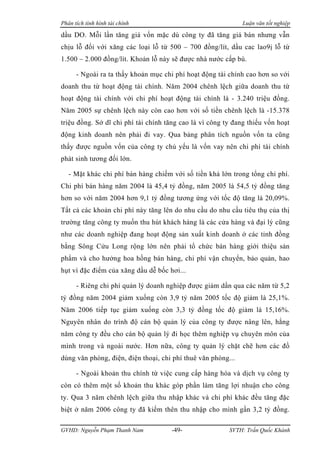 Phân tích tình hình tài chính                                 Luận văn tốt nghiệp

dầu DO. Mỗi lần tăng giá vốn mặc dù công ty đã tăng giá bán nhưng vẫn
chịu lỗ đối với xăng các loại lỗ từ 500 – 700 đồng/lít, dầu cac lao9ị lỗ từ
1.500 – 2.000 đồng/lít. Khoản lỗ này sẽ được nhà nước cấp bù.

      - Ngoài ra ta thấy khoản mục chi phí hoạt động tài chính cao hơn so với
doanh thu từ hoạt động tài chính. Năm 2004 chênh lệch giữa doanh thu từ
hoạt động tài chính với chi phí hoạt động tài chính là - 3.240 triệu đồng.
Năm 2005 sự chênh lệch này còn cao hơn với số tiền chênh lệch là -15.378
triệu đồng. Sở dĩ chi phí tài chính tăng cao là vì công ty đang thiếu vốn hoạt
động kinh doanh nên phải đi vay. Qua bảng phân tích nguồn vốn ta cũng
thấy được nguồn vốn của công ty chủ yếu là vốn vay nên chi phí tài chính
phát sinh tương đối lớn.

   - Mặt khác chi phí bán hàng chiếm với số tiền khá lớn trong tổng chi phí.
Chi phí bán hàng năm 2004 là 45,4 tỷ đồng, năm 2005 là 54,5 tỷ đồng tăng
hơn so với năm 2004 hơn 9,1 tỷ đồng tương ứng với tốc độ tăng là 20,09%.
Tất cả các khoản chi phí này tăng lên do nhu cầu do nhu cầu tiêu thụ của thị
trường tăng công ty muốn thu hút khách hàng là các cửa hàng và đại lý cũng
như các doanh nghiệp đang hoạt động sản xuất kinh doanh ở các tỉnh đồng
bằng Sông Cửu Long rộng lớn nên phải tổ chức bán hàng giới thiệu sản
phẩm và cho hưởng hoa hồng bán hàng, chi phí vận chuyển, bảo quản, hao
hụt vì đặc điểm của xăng dầu dễ bốc hơi...

      - Riêng chi phí quản lý doanh nghiệp được giảm dần qua các năm từ 5,2
tỷ đồng năm 2004 giảm xuống còn 3,9 tỷ năm 2005 tốc độ giảm là 25,1%.
Năm 2006 tiếp tục giảm xuống còn 3,3 tỷ đồng tốc độ giảm là 15,16%.
Nguyên nhân do trình độ cán bộ quản lý của công ty được nâng lên, hằng
năm công ty đều cho cán bộ quản lý đi học thêm nghiệp vụ chuyên môn của
mình trong và ngoài nước. Hơn nữa, công ty quản lý chặt chẽ hơn các đồ
dùng văn phòng, điện, điện thoại, chi phí thuê văn phòng...

      - Ngoài khoản thu chính từ việc cung cấp hàng hóa và dịch vụ công ty
còn có thêm một số khoản thu khác góp phần làm tăng lợi nhuận cho công
ty. Qua 3 năm chênh lệch giữa thu nhập khác và chi phí khác đều tăng đặc
biệt ở năm 2006 công ty đã kiếm thên thu nhập cho mình gần 3,2 tỷ đồng.

GVHD: Nguyễn Phạm Thanh Nam          -49-                SVTH: Trần Quốc Khánh
 