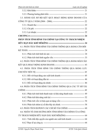 Phân tích tình hình tài chính                                              Luận văn tốt nghiệp

     3.2.2. Khó khăn:--------------------------------------------------------------------- 21
     3.2.3. Phương hướng phát triển: -------------------------------------------------- 21
  3.3. ĐÁNH GIÁ SƠ BỘ KẾT QUẢ HOẠT ĐỘNG KINH DOANH CỦA
CÔNG TY QUA 3 NĂM (2004 – 2006). --------------------------------------------- 22
     3.3.1. Doanh thu:-------------------------------------------------------------------- 22
     3.3.2. Chi phí: ----------------------------------------------------------------------- 22
     3.3.3. Lợi nhuận: -------------------------------------------------------------------- 22
CHƯƠNG 4 ------------------------------------------------------------------------------ 24
PHÂN TÍCH TÌNH HÌNH TÀI CHÍNH TẠI CÔNG TY TRÁCH NHIỆM
HỮU HẠN DẦU KHÍ MÊKÔNG --------------------------------------------------- 24
  4.1. PHÂN TÍCH TÌNH HÌNH TÀI CHÍNH THÔNG QUA BẢNG CÂN ĐỐI
KẾ TOÁN: -------------------------------------------------------------------------------- 24
     4.1.1. Phân tích tình hình tài sản: ------------------------------------------------- 24
     4.1.2. Phân tích tình hình nguồn vốn: -------------------------------------------- 33
  4.2. PHÂN TÍCH TÌNH HÌNH TÀI CHÍNH THÔNG QUA BẢNG BÁO CÁO
KẾT QUẢ HOẠT ĐỘNG KINH DOANH: ------------------------------------------ 43
  4.3. PHÂN TÍCH TÌNH HÌNH TÀI CHÍNH THÔNG QUA BẢNG LƯU
CHUYỂN TIỀN TỆ: --------------------------------------------------------------------- 45
     4.3.1. Đối với hoạt động sản xuất kinh doanh:---------------------------------- 45
     4.3.2. Đối với hoạt động đầu tư: -------------------------------------------------- 46
     4.3.3. Đối với hoạt động tài chính: ----------------------------------------------- 46
  4.4. PHÂN TÍCH TÌNH HÌNH TÀI CHÍNH THÔNG QUA CÁC TỶ SỐ TÀI
CHÍNH: ------------------------------------------------------------------------------------ 49
     4.4.1. Phân tích tình hình thanh toán và khả năng thanh toán: --------------- 49
     4.4.2. Phân tích khả năng sinh lợi:------------------------------------------------ 52
     4.4.3. Phân tích vốn và hiệu quả sử dụng vốn:---------------------------------- 54
     4.4.4. Phân tích nhóm tỷ số đòn bẩy tài chính: --------------------------------- 58
  4.5. PHÂN TÍCH DUPONT CÁC CHỈ SỐ TÀI CHÍNH: ----------------------- 60
  4.6. NHÂN TỐ ẢNH HƯỞNG ĐẾN TÌNH HÌNH TÀI CHÍNH CỦA CÔNG
TY TRÁCH NHIỆM HỮU HẠN DẦU KHÍ MÊKÔNG--------------------------- 64
     4.6.1. Tính chất độc quyền của ngành sản xuất kinh doanh:------------------ 64
     4.6.2 Thực tế tại công ty: ---------------------------------------------------------- 64


GVHD: Nguyễn Phạm Thanh Nam                   -5-                    SVTH: Trần Quốc Khánh
 