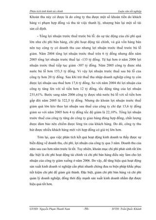 Phân tích tình hình tài chính                                  Luận văn tốt nghiệp

Khoản thu này có được là do công ty thu được một số khoản tiền do khách
hàng vi phạm hợp đồng và thu từ việc thanh lý, nhượng bán lại một số tài
sản cố định.

      - Tổng lợi nhuận trước thuế trước bù lỗ: do sự tác động của chi phí quá
lớn như chi phí bán hàng, chi phí hoạt động tài chính, và giá vốn hàng bán
nên tuy công ty có doanh thu cao nhưng lợi nhuận trước thuế trước bù lỗ
giảm. Năm 2004 tổng lợi nhuận trước thuế trên 6 tỷ đồng nhưng đến năm
2005 tổng lợi nhuận trước thuế lại -133 tỷ đồng. Tệ hại hơn ở năm 2006 lợi
nhuận trước thuế tiếp tục giảm -307 tỷ đồng. Năm 2005 công ty được nhà
nước bù lỗ hơn 153,3 tỷ đồng. Vì vậy lợi nhuận trước thuế sau bù lỗ của
công ty hơn 20 tỷ đồng. Sau khi trừ thuế thu nhập doanh nghiệp công ty còn
được lợi nhuận sau thuế hơn 17,6 tỷ đồng. So với năm 2004 thì lợi nhuận của
công ty tăng lên với số tiền hơn 12 tỷ đồng, tốc động tăng của lợi nhuận
231,61%. Bước sang năm 2006 công ty được nhà nước bù lỗ với số tiền hơn
gấp đôi năm 2005 là 322,5 tỷ đồng. Nhưng do khoản lợi nhuận trước thuế
giảm quá lớn kéo theo lợi nhuận sau thuế của công ty chỉ đạt 13,6 tỷ đồng
giảm so với năm 2005 hơn 4 tỷ đồng tốc độ giảm là 22,10%. Tổng lợi nhuận
trước thuế của công ty tăng do công ty giao hàng đúng hợp đồng, chất lượng
được đảm bảo nên chiếm được lòng tin của khách hàng. Do đó, công ty thu
hút được nhiều khách hàng mới với hợp đồng có giá trị lớn hơn.

      Tóm lại, qua việc phân tích kết quả hoạt động kinh doanh ta thấy được sự
biến động về doanh thu, chi phí, lợi nhuận của công ty qua 3 năm. Doanh thu của
năm sau cao hơn năm trước là tốt. Tuy nhiên, khoản mục chi phí phát sinh rất lớn
đặc biệt là chi phí hoạt động tài chính và chi phí bán hàng điều này làm cho lợi
nhuận của công ty giảm xuống ở năm 2006. Do vậy, để tăng hiệu quả hoạt động
sản xuất kinh doanh xí nghiệp cần phải nhanh chóng đưa ra biện pháp khắc phục
tiết kiệm chi phí để giảm giá thành. Đặc biệt, giảm chi phí bán hàng và chi phí
quản lý doanh nghiệp, đồng thời đẩy mạnh sản xuất kinh doanh nhằm đạt được
hiệu quả tốt hơn.




GVHD: Nguyễn Phạm Thanh Nam           -50-                SVTH: Trần Quốc Khánh
 